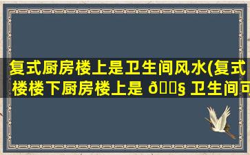 复式厨房楼上是卫生间风水(复式楼楼下厨房楼上是 🐧 卫生间可以吗)